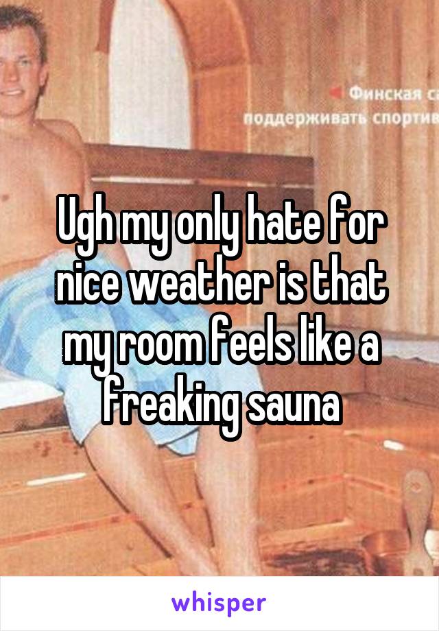 Ugh my only hate for nice weather is that my room feels like a freaking sauna