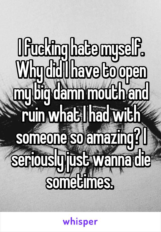 I fucking hate myself. Why did I have to open my big damn mouth and ruin what I had with someone so amazing? I seriously just wanna die sometimes. 