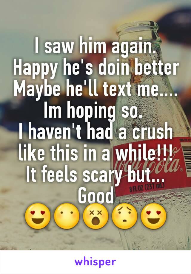 I saw him again.
Happy he's doin better
Maybe he'll text me....
Im hoping so. 
I haven't had a crush like this in a while!!!
It feels scary but... Good
😍😶😵😯😍