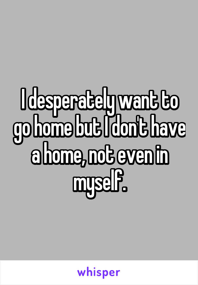 I desperately want to go home but I don't have a home, not even in myself.