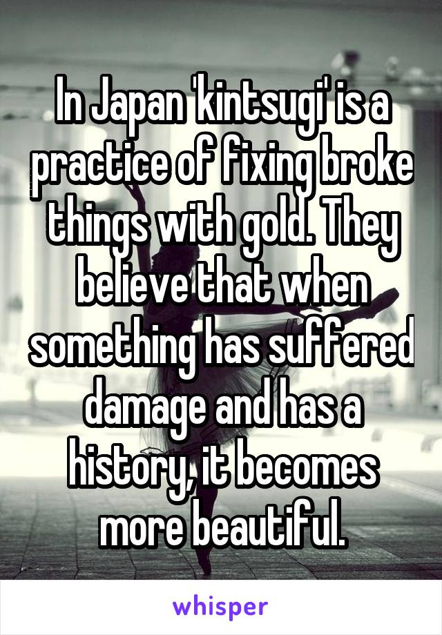 In Japan 'kintsugi' is a practice of fixing broke things with gold. They believe that when something has suffered damage and has a history, it becomes more beautiful.