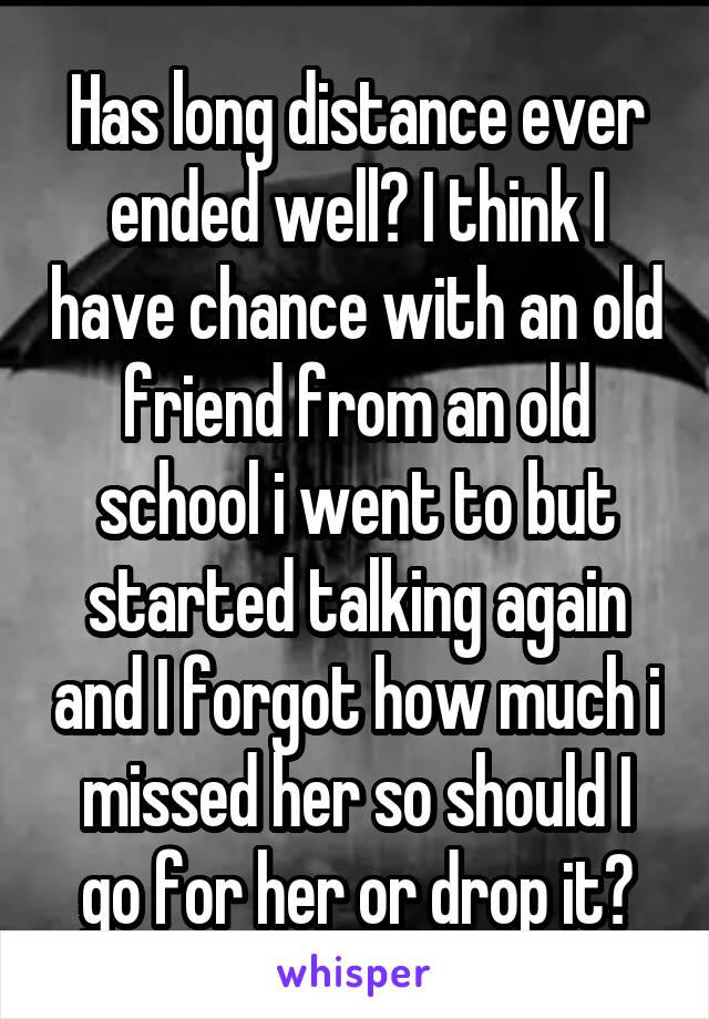 Has long distance ever ended well? I think I have chance with an old friend from an old school i went to but started talking again and I forgot how much i missed her so should I go for her or drop it?