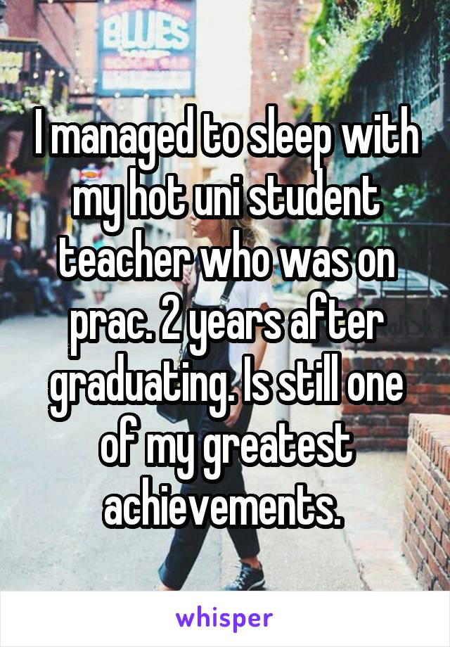 I managed to sleep with my hot uni student teacher who was on prac. 2 years after graduating. Is still one of my greatest achievements. 