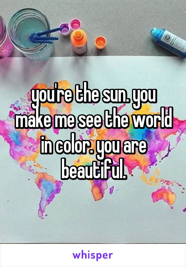 you're the sun. you make me see the world in color. you are beautiful.