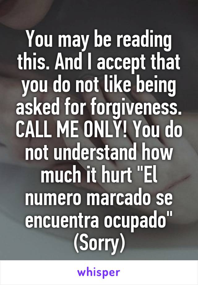 You may be reading this. And I accept that you do not like being asked for forgiveness. CALL ME ONLY! You do not understand how much it hurt "El numero marcado se encuentra ocupado" (Sorry)