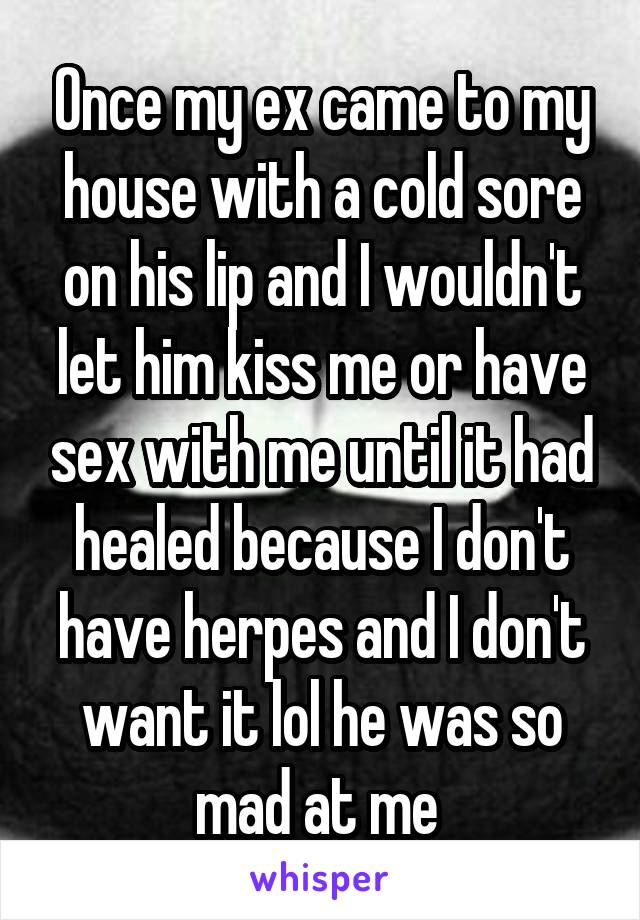 Once my ex came to my house with a cold sore on his lip and I wouldn't let him kiss me or have sex with me until it had healed because I don't have herpes and I don't want it lol he was so mad at me 