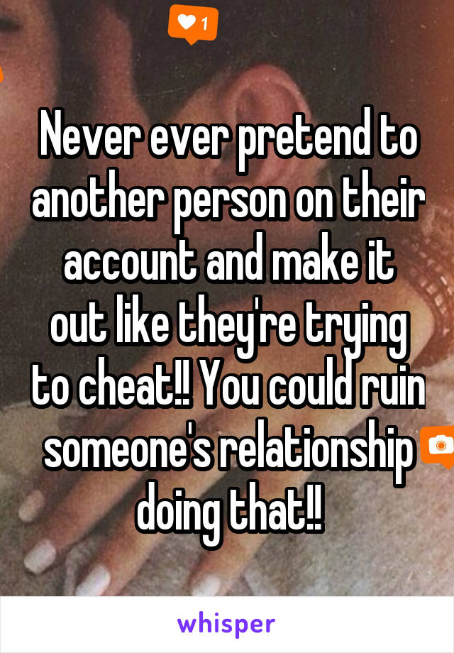 Never ever pretend to another person on their account and make it out like they're trying to cheat!! You could ruin someone's relationship doing that!!