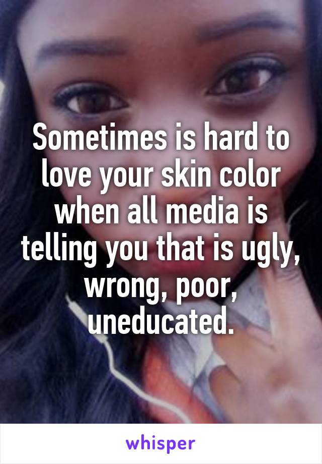 Sometimes is hard to love your skin color when all media is telling you that is ugly, wrong, poor, uneducated.