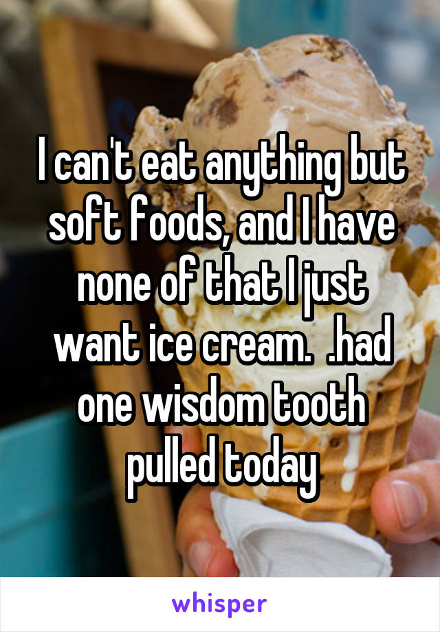 I can't eat anything but soft foods, and I have none of that I just want ice cream.  .had one wisdom tooth pulled today