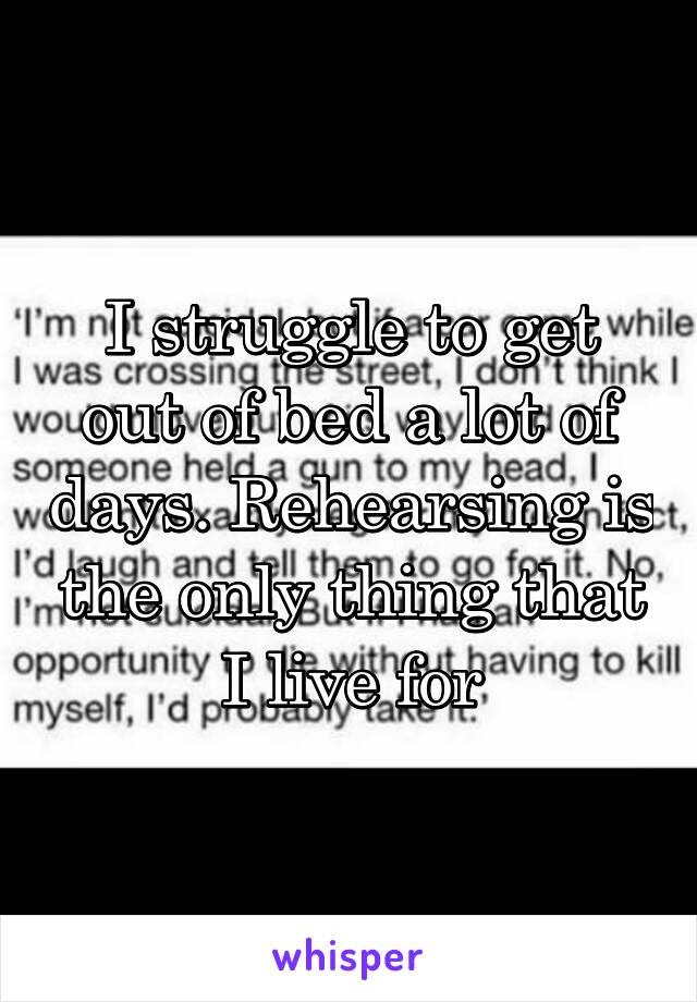 I struggle to get out of bed a lot of days. Rehearsing is the only thing that I live for