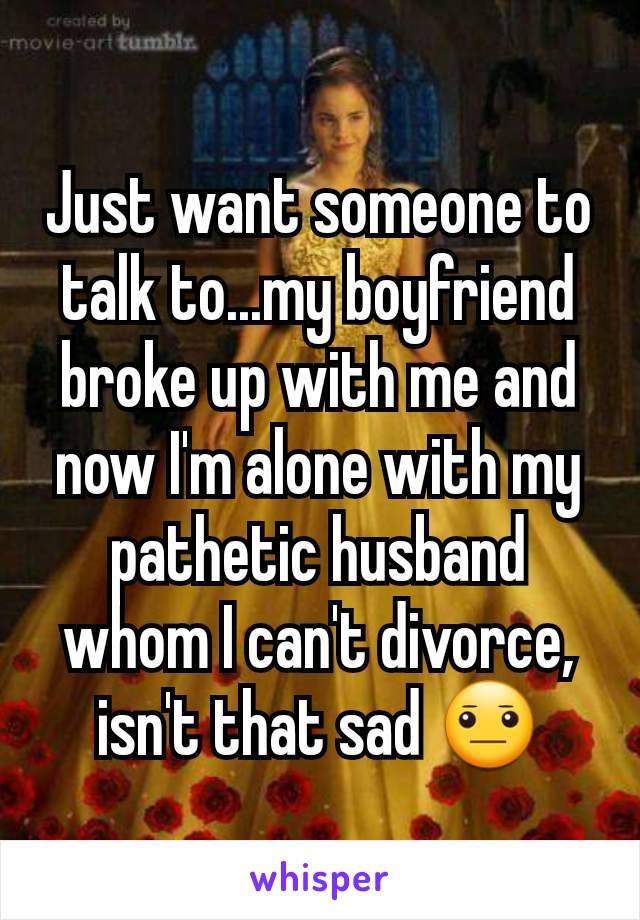 Just want someone to talk to...my boyfriend broke up with me and now I'm alone with my pathetic husband whom I can't divorce, isn't that sad 😐