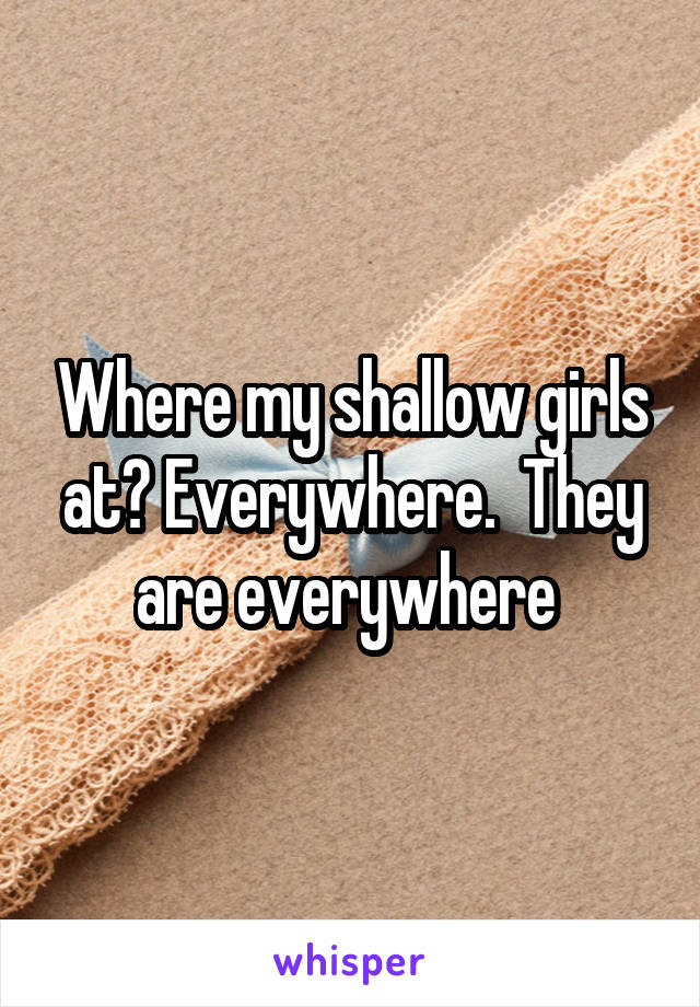 Where my shallow girls at? Everywhere.  They are everywhere 