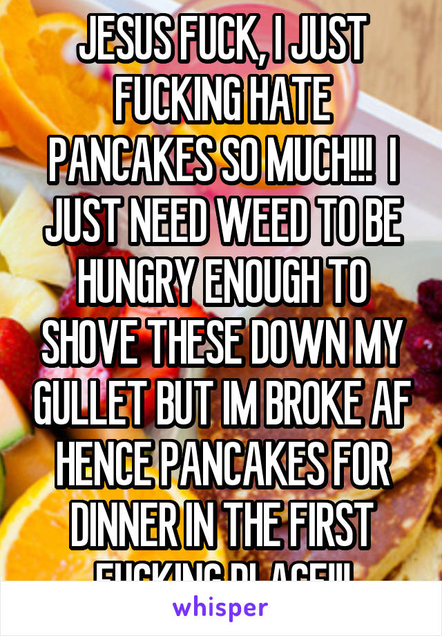 JESUS FUCK, I JUST FUCKING HATE PANCAKES SO MUCH!!!  I JUST NEED WEED TO BE HUNGRY ENOUGH TO SHOVE THESE DOWN MY GULLET BUT IM BROKE AF HENCE PANCAKES FOR DINNER IN THE FIRST FUCKING PLACE!!!