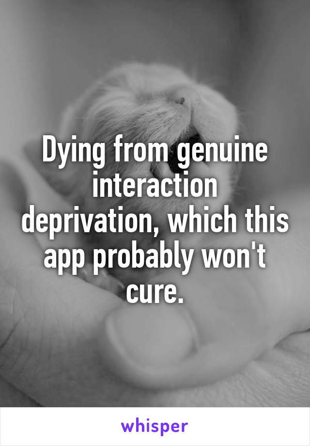 Dying from genuine interaction deprivation, which this app probably won't cure.