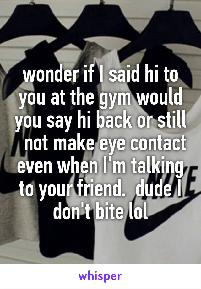 wonder if I said hi to you at the gym would you say hi back or still   not make eye contact even when I'm talking to your friend.  dude I don't bite lol