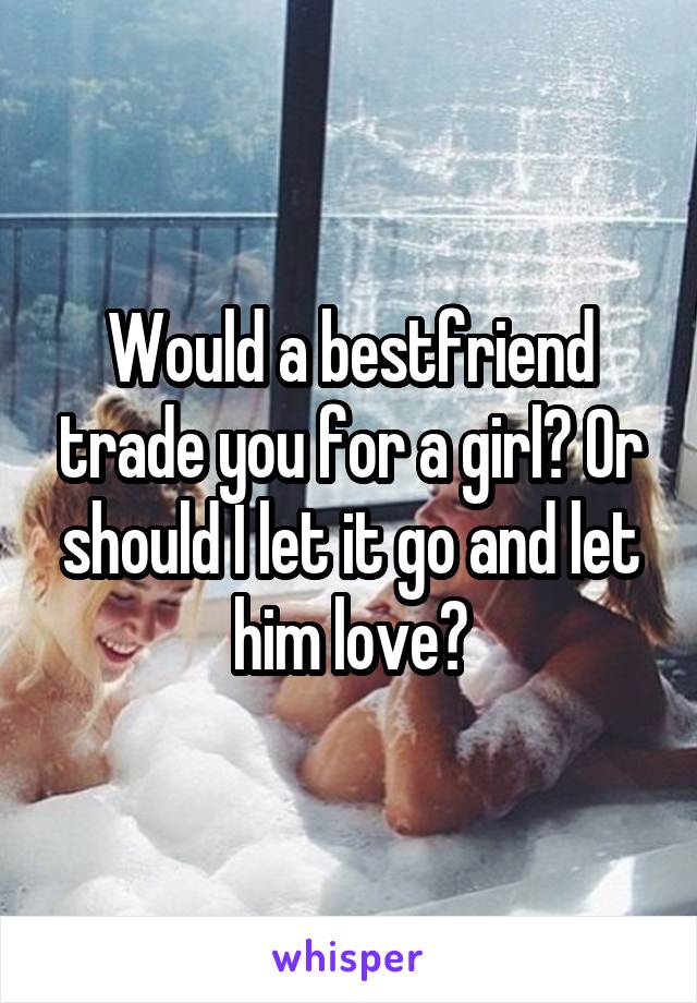 Would a bestfriend trade you for a girl? Or should I let it go and let him love?