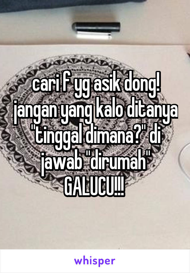 cari f yg asik dong! jangan yang kalo ditanya "tinggal dimana?" di jawab "dirumah" GALUCU!!! 