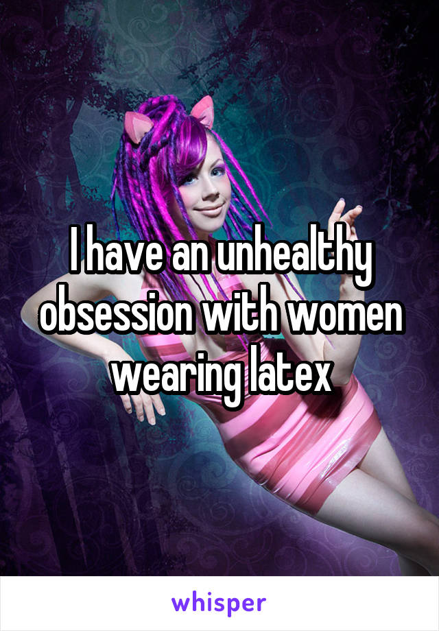 I have an unhealthy obsession with women wearing latex