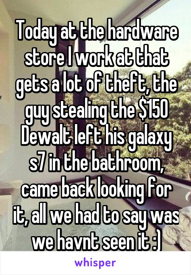 Today at the hardware store I work at that gets a lot of theft, the guy stealing the $150 Dewalt left his galaxy s7 in the bathroom, came back looking for it, all we had to say was we havnt seen it :)