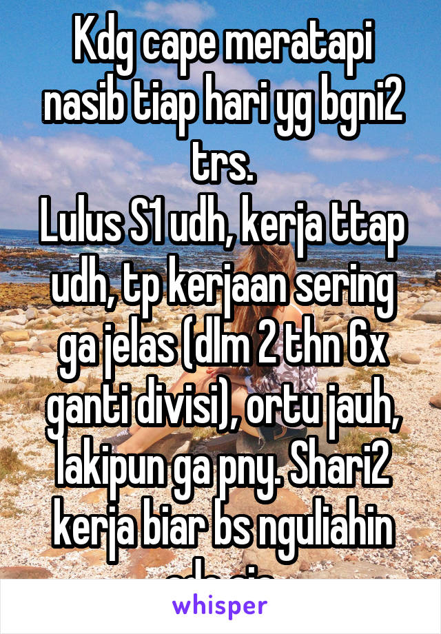 Kdg cape meratapi nasib tiap hari yg bgni2 trs.
Lulus S1 udh, kerja ttap udh, tp kerjaan sering ga jelas (dlm 2 thn 6x ganti divisi), ortu jauh, lakipun ga pny. Shari2 kerja biar bs nguliahin ade aja.