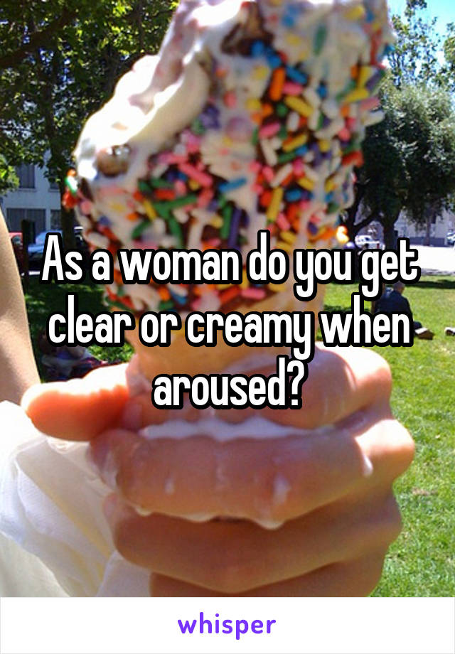 As a woman do you get clear or creamy when aroused?