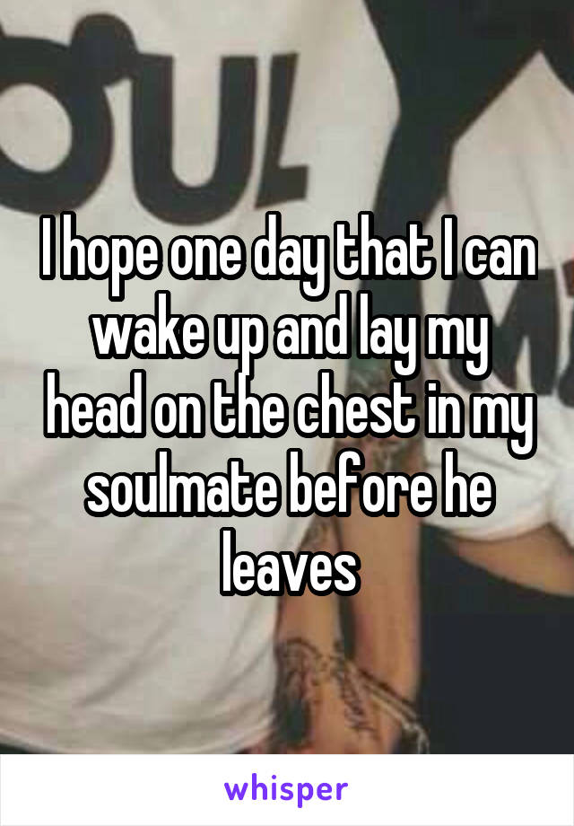 I hope one day that I can wake up and lay my head on the chest in my soulmate before he leaves