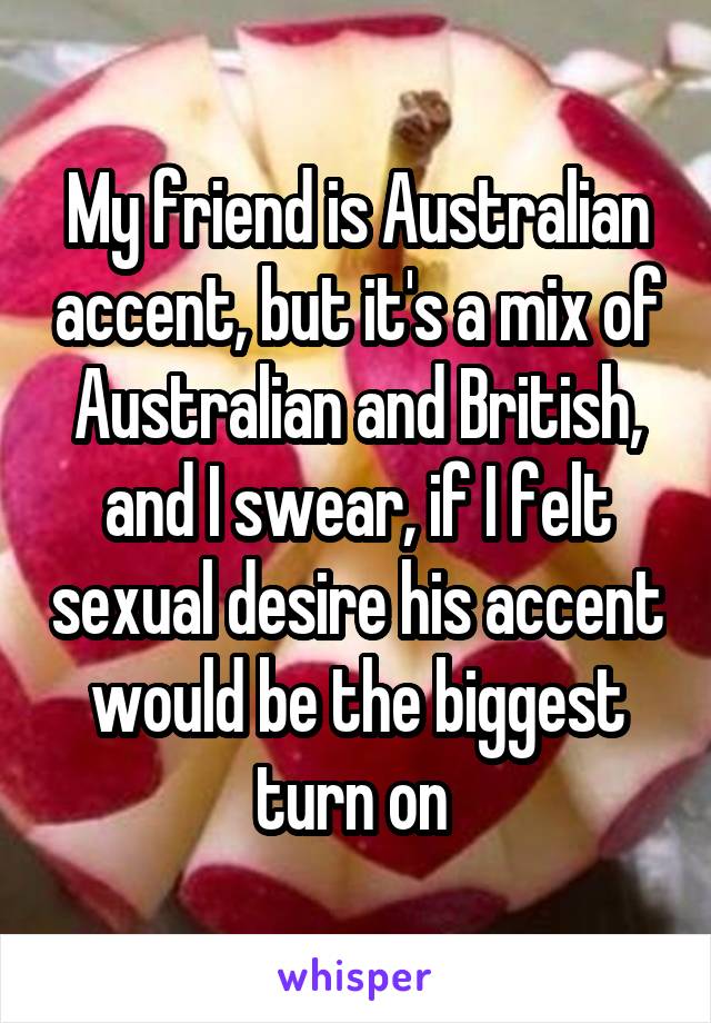 My friend is Australian accent, but it's a mix of Australian and British, and I swear, if I felt sexual desire his accent would be the biggest turn on 