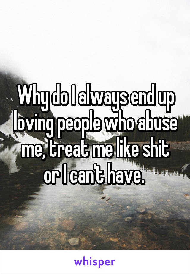 Why do I always end up loving people who abuse me, treat me like shit or I can't have. 