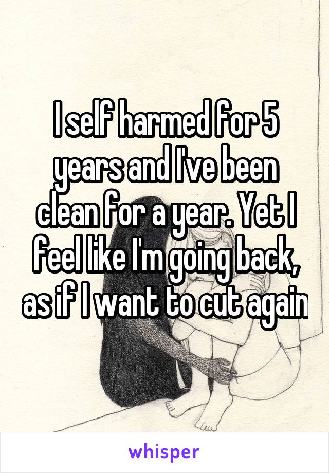 I self harmed for 5 years and I've been clean for a year. Yet I feel like I'm going back, as if I want to cut again 