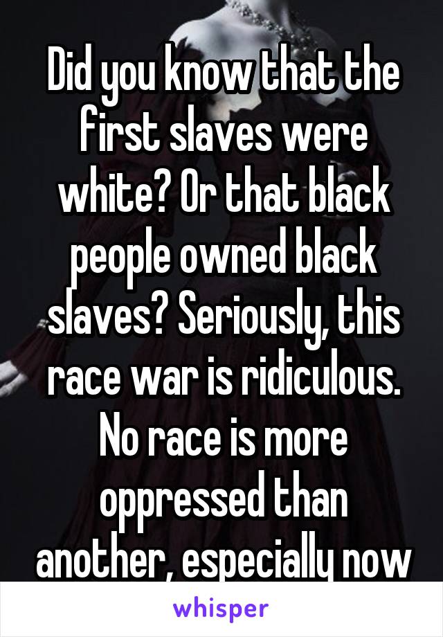 Did you know that the first slaves were white? Or that black people owned black slaves? Seriously, this race war is ridiculous. No race is more oppressed than another, especially now