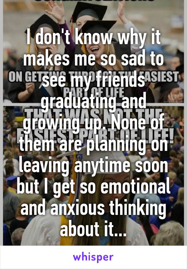 I don't know why it makes me so sad to see my friends graduating and growing up. None of them are planning on leaving anytime soon but I get so emotional and anxious thinking about it...