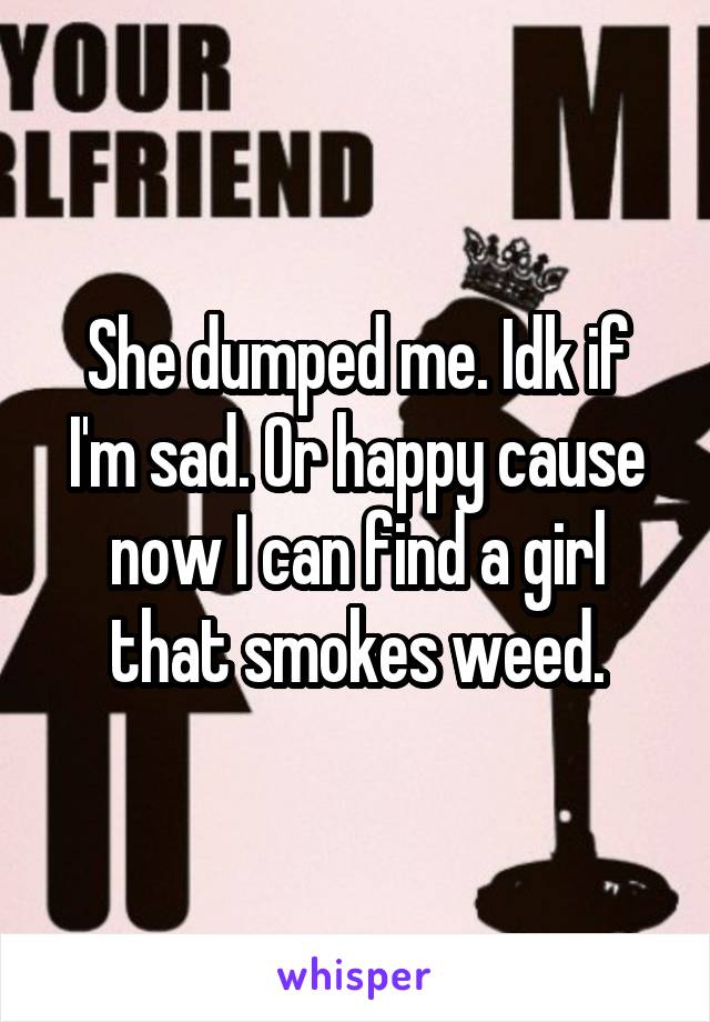 She dumped me. Idk if I'm sad. Or happy cause now I can find a girl that smokes weed.