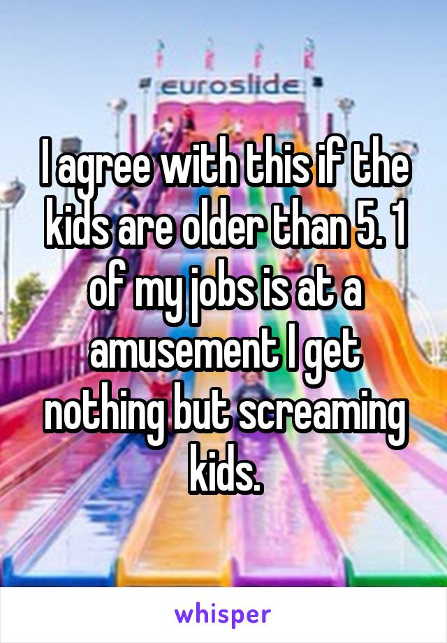 I agree with this if the kids are older than 5. 1 of my jobs is at a amusement I get nothing but screaming kids.