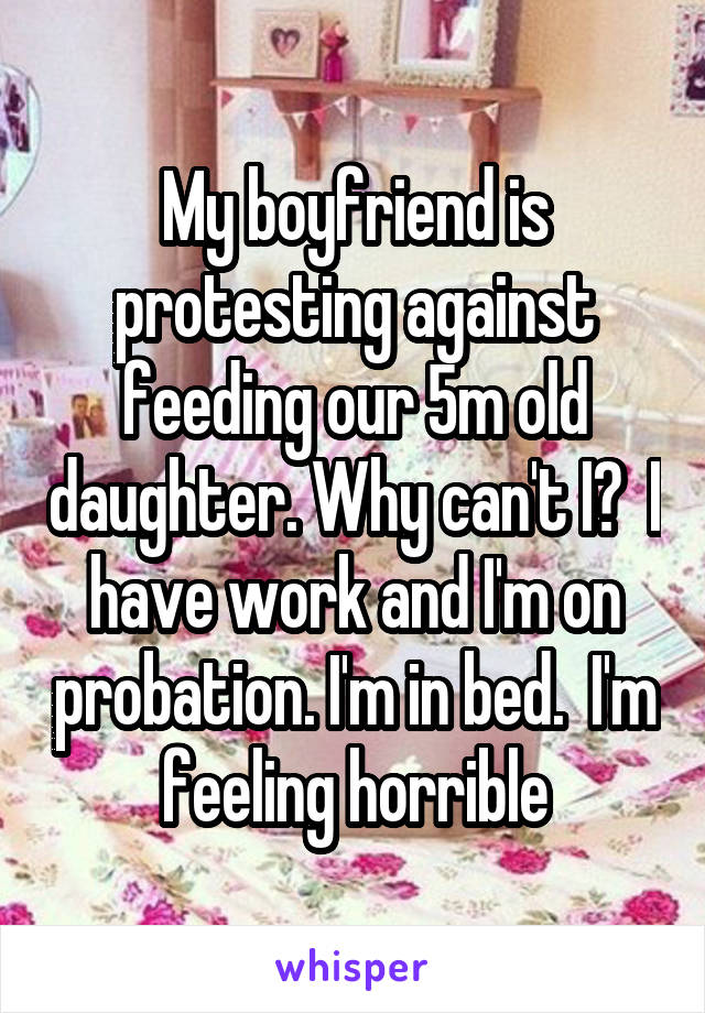 My boyfriend is protesting against feeding our 5m old daughter. Why can't I?  I have work and I'm on probation. I'm in bed.  I'm feeling horrible