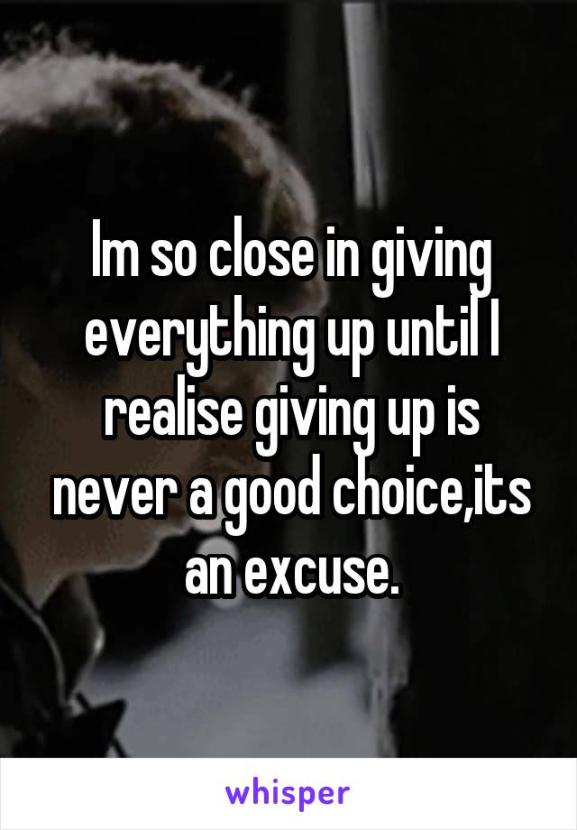 Im so close in giving everything up until I realise giving up is never a good choice,its an excuse.