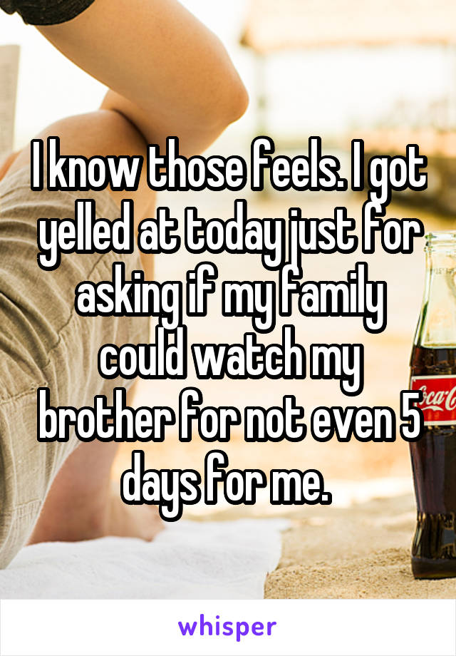 I know those feels. I got yelled at today just for asking if my family could watch my brother for not even 5 days for me. 