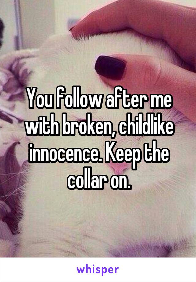 You follow after me with broken, childlike innocence. Keep the collar on.