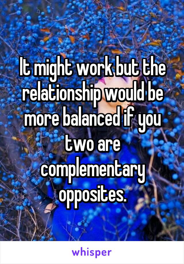 It might work but the relationship would be more balanced if you two are complementary opposites.