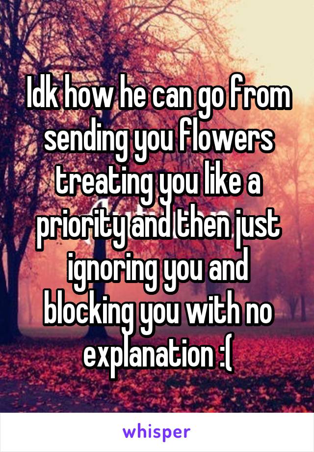 Idk how he can go from sending you flowers treating you like a priority and then just ignoring you and blocking you with no explanation :(