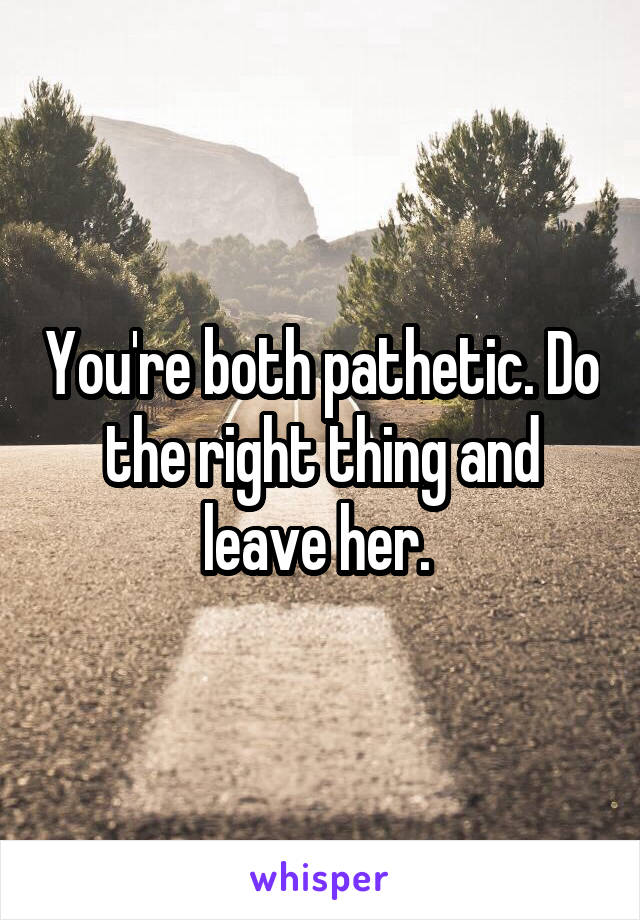 You're both pathetic. Do the right thing and leave her. 