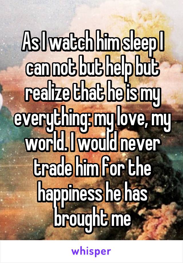 As I watch him sleep I can not but help but realize that he is my everything: my love, my world. I would never trade him for the happiness he has brought me