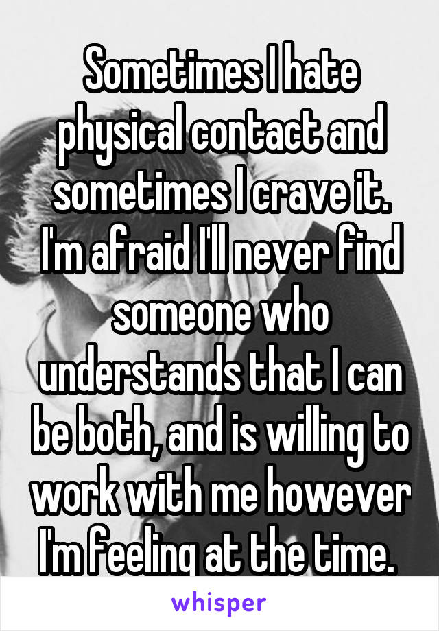 Sometimes I hate physical contact and sometimes I crave it. I'm afraid I'll never find someone who understands that I can be both, and is willing to work with me however I'm feeling at the time. 