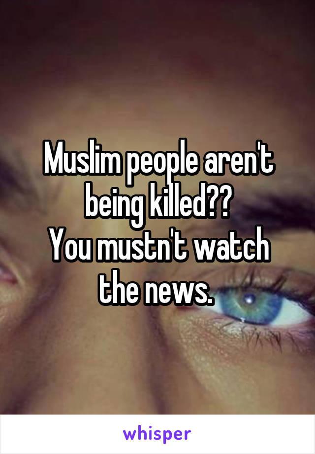 Muslim people aren't being killed??
You mustn't watch the news. 