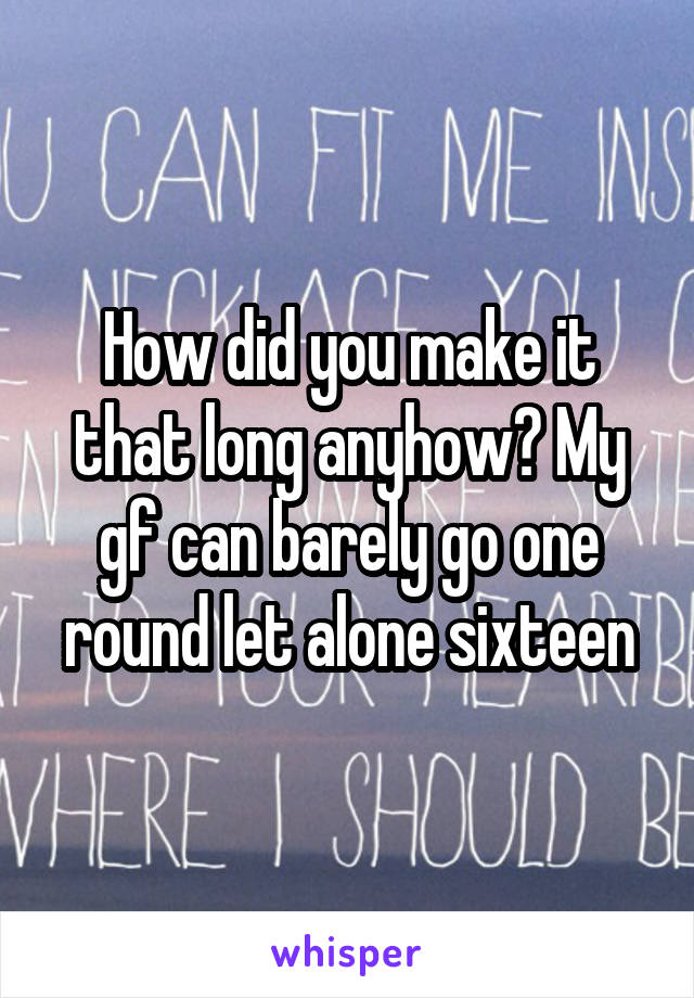 How did you make it that long anyhow? My gf can barely go one round let alone sixteen