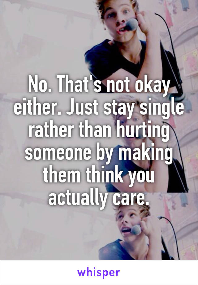 No. That's not okay either. Just stay single rather than hurting someone by making them think you actually care.