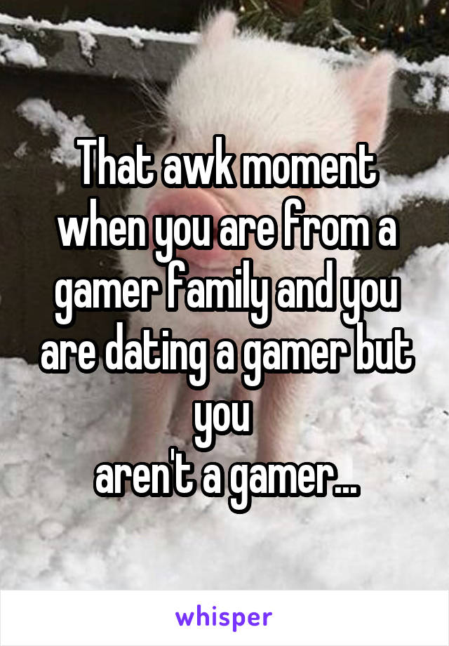 That awk moment when you are from a gamer family and you are dating a gamer but you 
aren't a gamer...