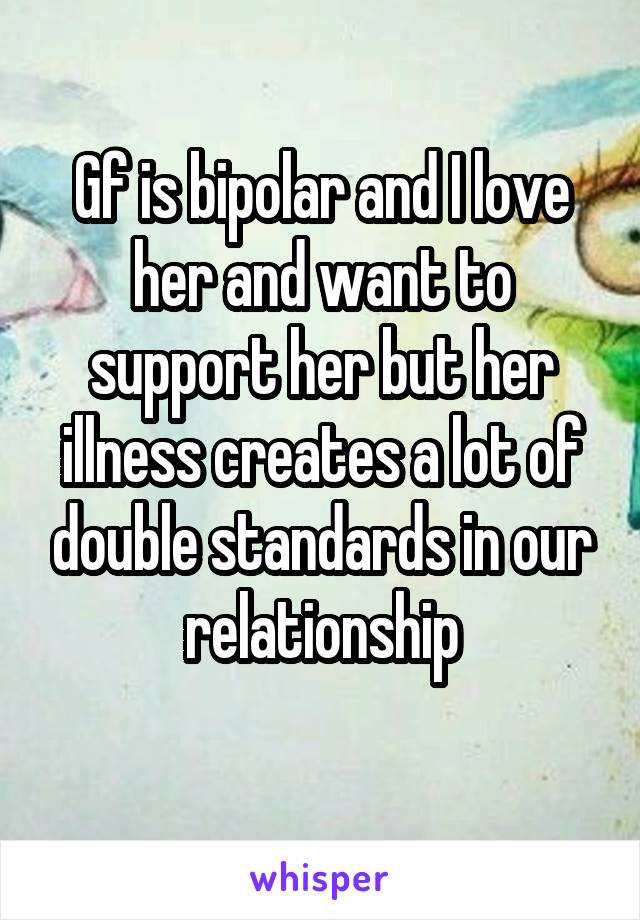 Gf is bipolar and I love her and want to support her but her illness creates a lot of double standards in our relationship
