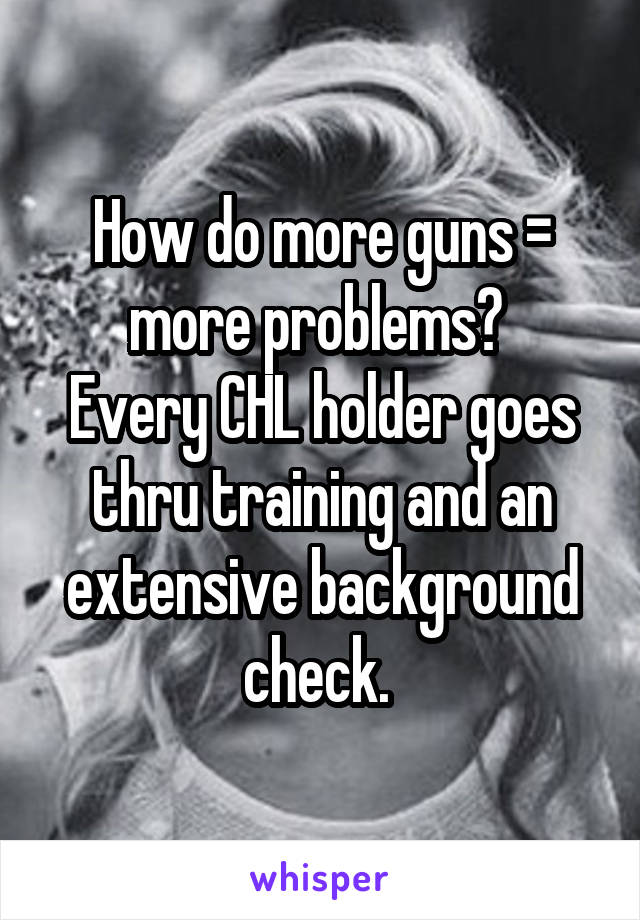 How do more guns = more problems? 
Every CHL holder goes thru training and an extensive background check. 