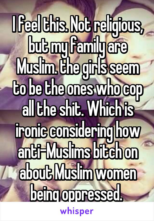 I feel this. Not religious, but my family are Muslim. the girls seem to be the ones who cop all the shit. Which is ironic considering how anti-Muslims bitch on about Muslim women being oppressed. 