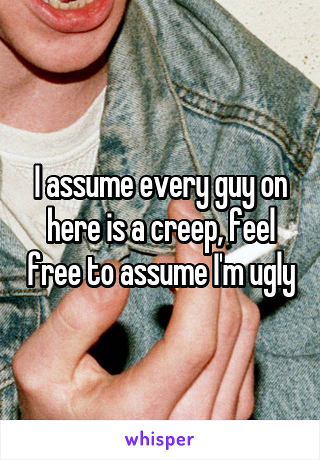 I assume every guy on here is a creep, feel free to assume I'm ugly